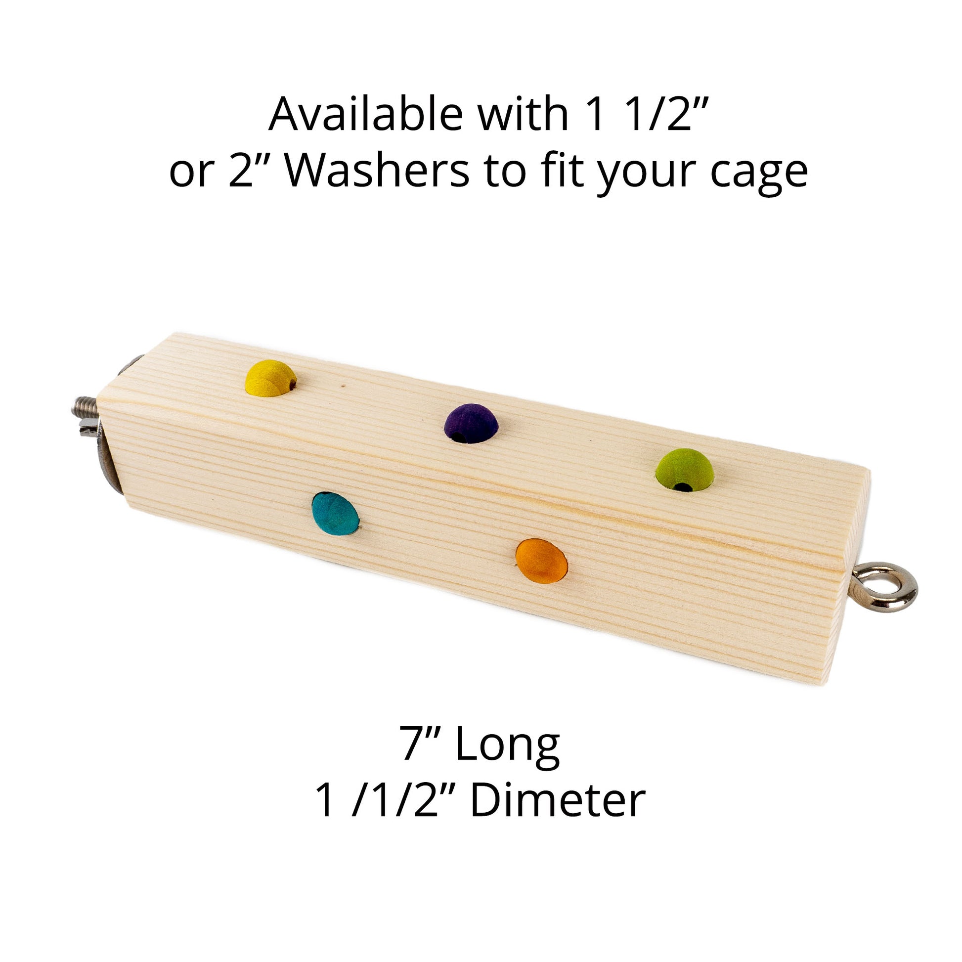 This perch is available with a choice of 1 or 2 inch washers to fit your cage. It is 7 inches long and has a diameter of 1.5 inches.